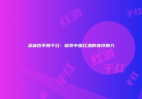 品味百年朝干红：探索中国红酒的独特魅力