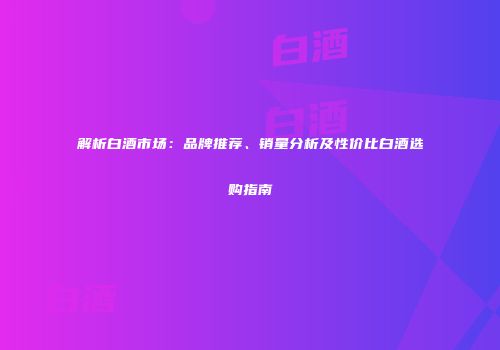 解析白酒市场：品牌推荐、销量分析及性价比白酒选购指南