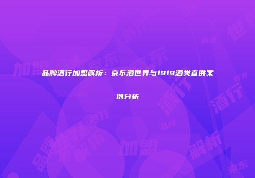 品牌酒行加盟解析：京东酒世界与1919酒类直供案例分析