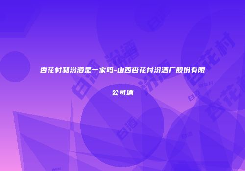 杏花村和汾酒是一家吗-山西杏花村汾酒厂股份有限公司酒