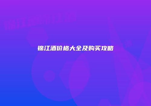 锦江酒价格大全及购买攻略