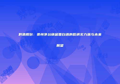 黔酒股份：贵州茅台镇酱香白酒的低调实力派与未来展望