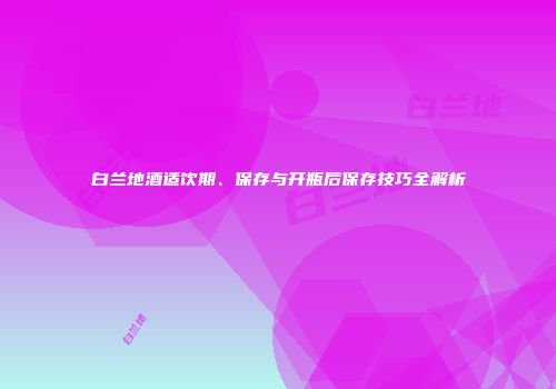 白兰地酒适饮期、保存与开瓶后保存技巧全解析