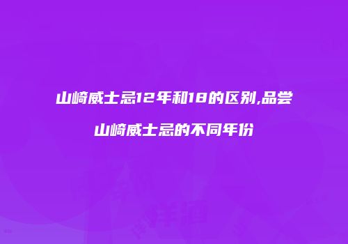 山崎威士忌12年和18的区别,品尝山崎威士忌的不同年份