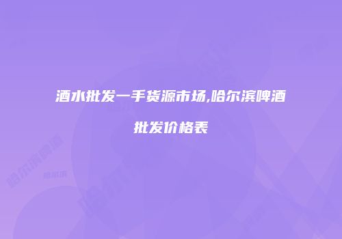 酒水批发一手货源市场,哈尔滨啤酒批发价格表