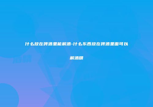 什么放在啤酒里能解酒-什么东西放在啤酒里面可以解酒精