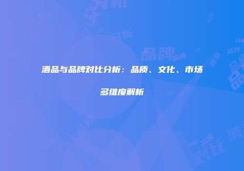 酒品与品牌对比分析：品质、文化、市场多维度解析