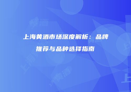 上海黄酒市场深度解析：品牌推荐与品种选择指南