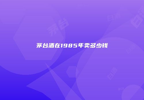 茅台酒在1985年卖多少钱