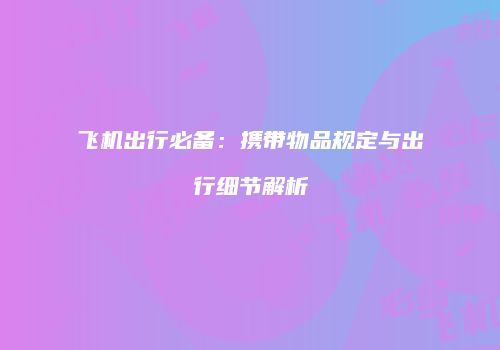 飞机出行必备：携带物品规定与出行细节解析