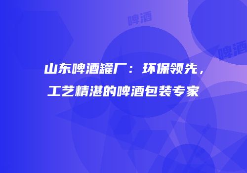 山东啤酒罐厂：环保领先，工艺精湛的啤酒包装专家
