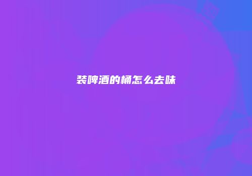 装啤酒的桶怎么去味