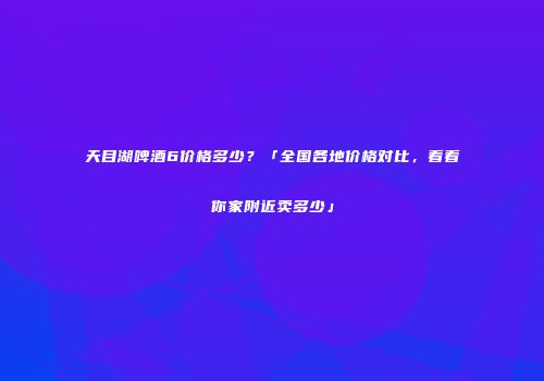 天目湖啤酒6价格多少？「全国各地价格对比，看看你家附近卖多少」
