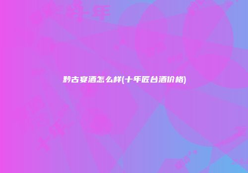 黔古宴酒怎么样(十年匠台酒价格)