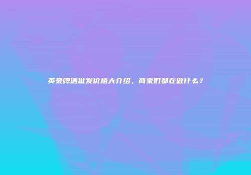 英豪啤酒批发价格大介绍，商家们都在做什么？