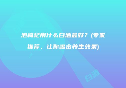 泡枸杞用什么白酒最好？(专家推荐，让你喝出养生效果)