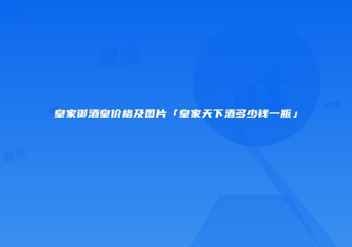 皇家御酒皇价格及图片「皇家天下酒多少钱一瓶」