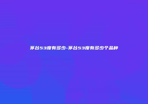 茅台53度有多少-茅台53度有多少个品种