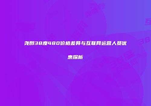 尧醇38度480价格差异与互联网运营人员优惠探析