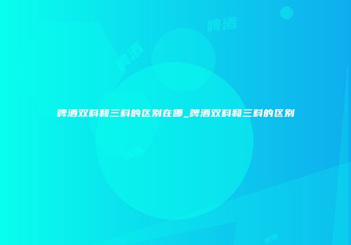 啤酒双料和三料的区别在哪_啤酒双料和三料的区别
