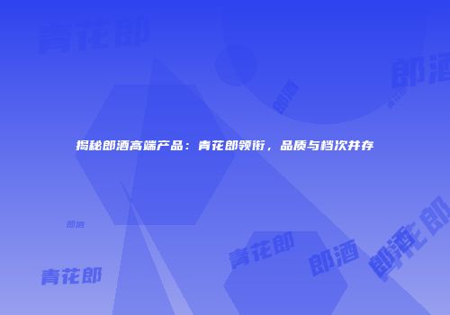 揭秘郎酒高端产品：青花郎领衔，品质与档次并存