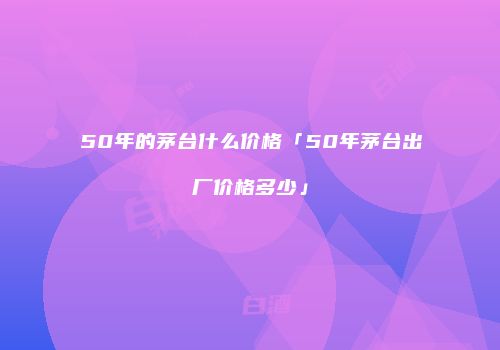 50年的茅台什么价格「50年茅台出厂价格多少」