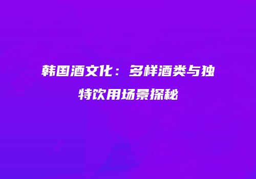 韩国酒文化：多样酒类与独特饮用场景探秘