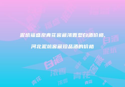 泥坑福盛泉青花窖藏浓香型白酒价格,河北泥坑窖藏珍品酒的价格