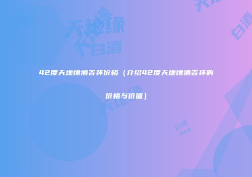 42度天地缘酒吉祥价格（介绍42度天地缘酒吉祥的价格与价值）