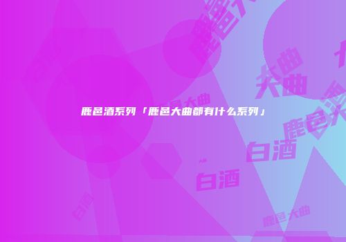 鹿邑酒系列「鹿邑大曲都有什么系列」