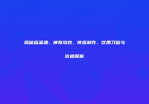 揭秘菖蒲酒：神奇功效、传统制作、饮用习俗与价格探析