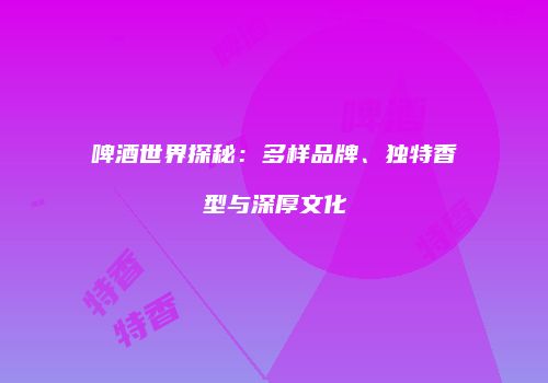 啤酒世界探秘：多样品牌、独特香型与深厚文化