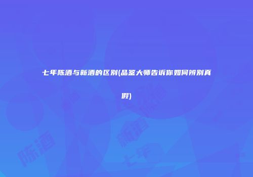 七年陈酒与新酒的区别(品鉴大师告诉你如何辨别真假)