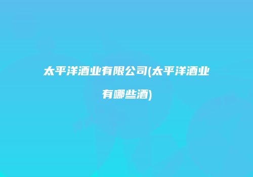 太平洋酒业有限公司(太平洋酒业有哪些酒)