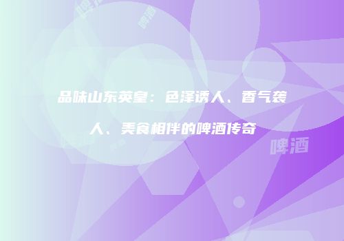 品味山东英皇：色泽诱人、香气袭人、美食相伴的啤酒传奇