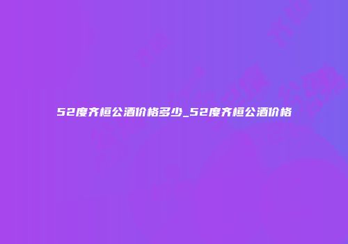 52度齐桓公酒价格多少_52度齐桓公酒价格