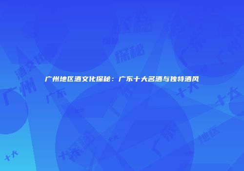 广州地区酒文化探秘：广东十大名酒与独特酒风
