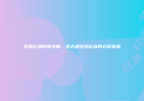 沈阳红酒购物攻略：五大途径轻松选购心仪佳酿