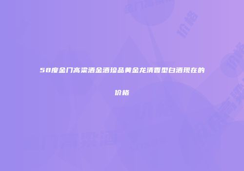 58度金门高粱酒金酒珍品黄金龙清香型白酒现在的价格