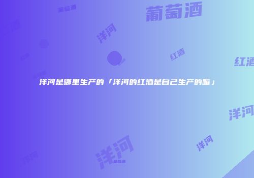 洋河是哪里生产的「洋河的红酒是自己生产的嘛」