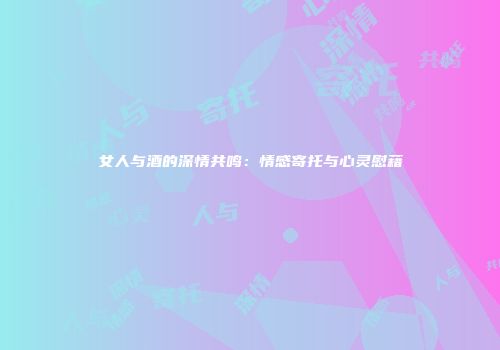 女人与酒的深情共鸣：情感寄托与心灵慰藉