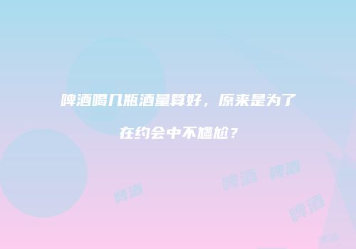 啤酒喝几瓶酒量算好，原来是为了在约会中不尴尬？