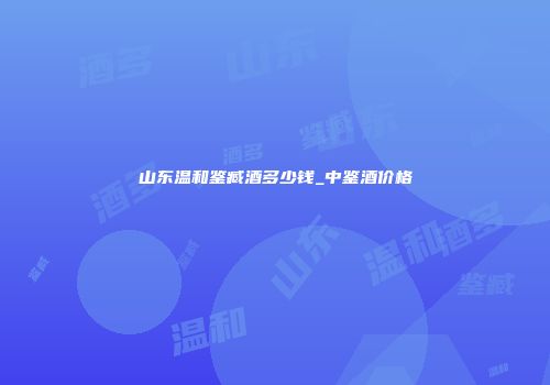 山东温和鉴臧酒多少钱_中鉴酒价格