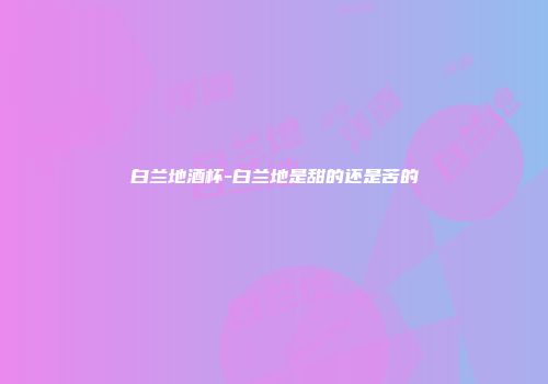 白兰地酒杯-白兰地是甜的还是苦的