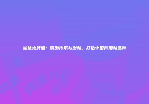 波达克啤酒：精酿传承与创新，打造中国啤酒新品牌