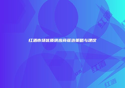 红酒市场优质供应商筛选策略与建议