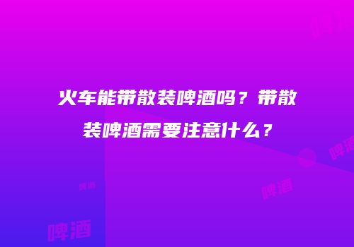 火车能带散装啤酒吗？带散装啤酒需要注意什么？