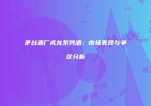 矛台酒厂成龙系列酒：市场表现与争议分析