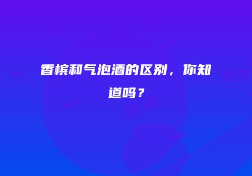 香槟和气泡酒的区别，你知道吗？