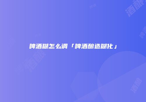 啤酒糊怎么调「啤酒酿造糊化」